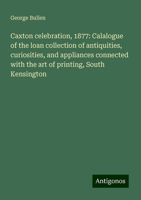 George Bullen: Caxton celebration, 1877: Calalogue of the loan collection of antiquities, curiosities, and appliances connected with the art of printing, South Kensington, Buch