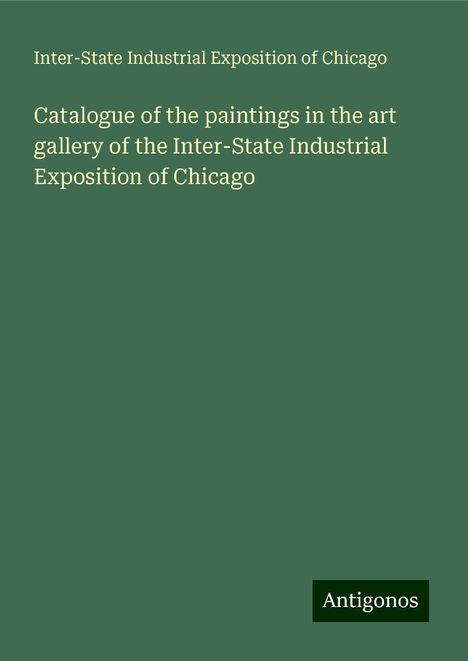 Inter-State Industrial Exposition of Chicago: Catalogue of the paintings in the art gallery of the Inter-State Industrial Exposition of Chicago, Buch