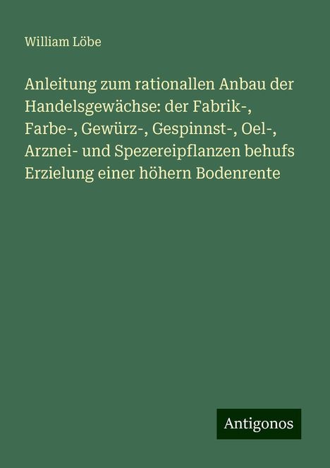 William Löbe: Anleitung zum rationallen Anbau der Handelsgewächse: der Fabrik-, Farbe-, Gewürz-, Gespinnst-, Oel-, Arznei- und Spezereipflanzen behufs Erzielung einer höhern Bodenrente, Buch