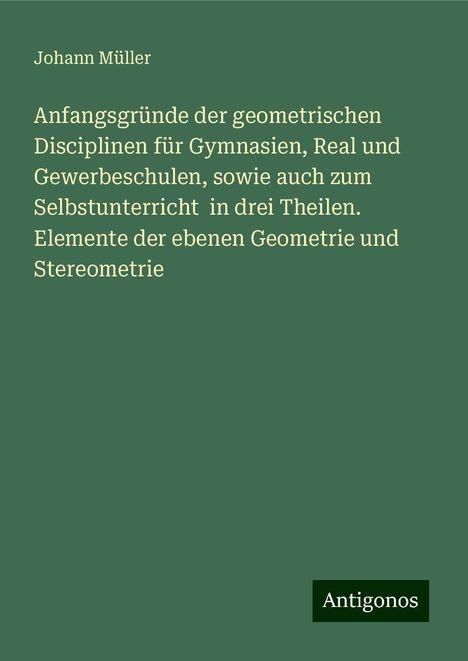 Johann Müller: Anfangsgründe der geometrischen Disciplinen für Gymnasien, Real und Gewerbeschulen, sowie auch zum Selbstunterricht in drei Theilen. Elemente der ebenen Geometrie und Stereometrie, Buch