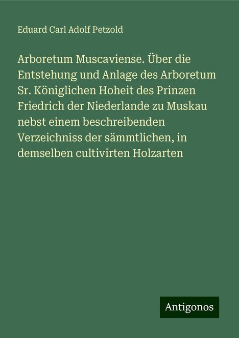 Eduard Carl Adolf Petzold: Arboretum Muscaviense. Über die Entstehung und Anlage des Arboretum Sr. Königlichen Hoheit des Prinzen Friedrich der Niederlande zu Muskau nebst einem beschreibenden Verzeichniss der sämmtlichen, in demselben cultivirten Holzarten, Buch