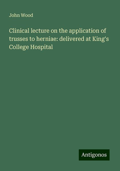 John Wood: Clinical lecture on the application of trusses to herniae: delivered at King's College Hospital, Buch