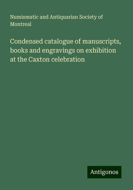 Numismatic and Antiquarian Society of Montreal: Condensed catalogue of manuscripts, books and engravings on exhibition at the Caxton celebration, Buch