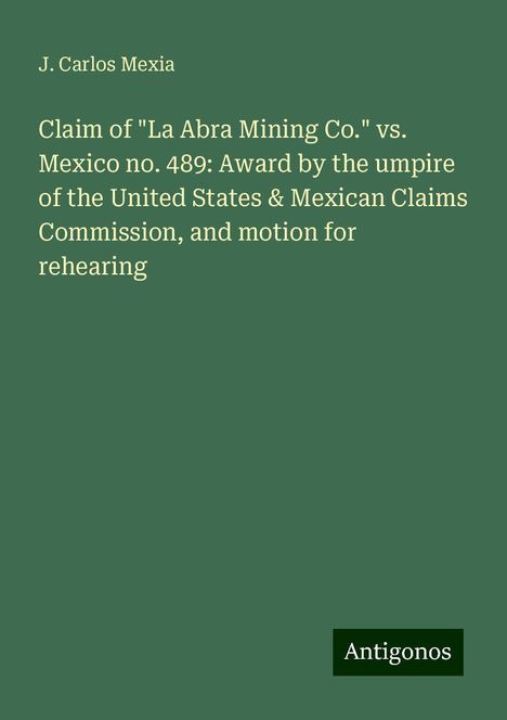 J. Carlos Mexia: Claim of "La Abra Mining Co." vs. Mexico no. 489: Award by the umpire of the United States &amp; Mexican Claims Commission, and motion for rehearing, Buch