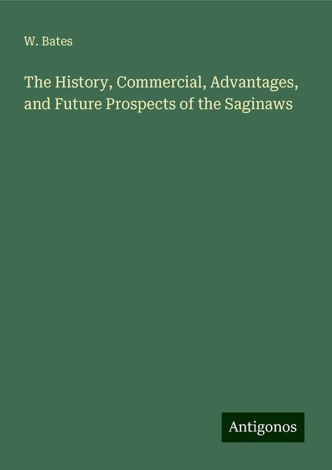 W. Bates: The History, Commercial, Advantages, and Future Prospects of the Saginaws, Buch