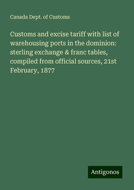 Canada Dept. of Customs: Customs and excise tariff with list of warehousing ports in the dominion: sterling exchange &amp; franc tables, compiled from official sources, 21st February, 1877, Buch