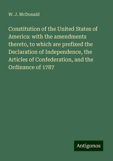 W. J. McDonald: Constitution of the United States of America: with the amendments thereto, to which are prefixed the Declaration of Independence, the Articles of Confederation, and the Ordinance of 1787, Buch