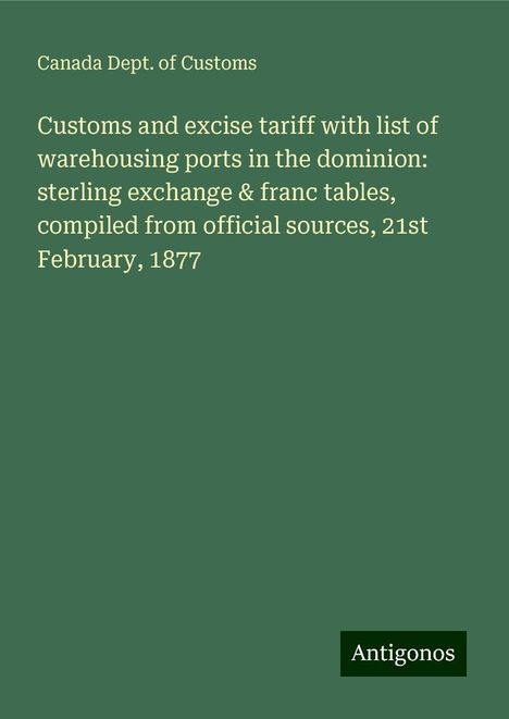 Canada Dept. of Customs: Customs and excise tariff with list of warehousing ports in the dominion: sterling exchange &amp; franc tables, compiled from official sources, 21st February, 1877, Buch