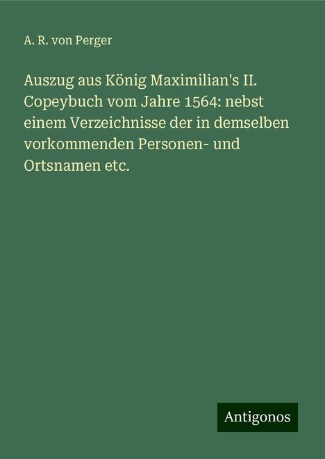 A. R. Von Perger: Auszug aus König Maximilian's II. Copeybuch vom Jahre 1564: nebst einem Verzeichnisse der in demselben vorkommenden Personen- und Ortsnamen etc., Buch