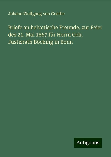 Johann Wolfgang von Goethe: Briefe an helvetische Freunde, zur Feier des 21. Mai 1867 für Herrn Geh. Justizrath Böcking in Bonn, Buch