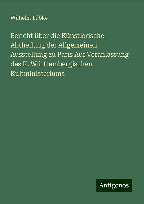 Wilhelm Lübke: Bericht über die Künstlerische Abtheilung der Allgemeinen Ausstellung zu Paris Auf Veranlassung des K. Württembergischen Kultministeriums, Buch