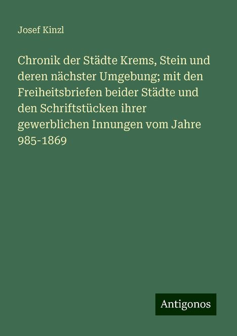 Josef Kinzl: Chronik der Städte Krems, Stein und deren nächster Umgebung; mit den Freiheitsbriefen beider Städte und den Schriftstücken ihrer gewerblichen Innungen vom Jahre 985-1869, Buch