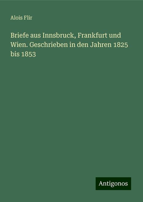 Alois Flir: Briefe aus Innsbruck, Frankfurt und Wien. Geschrieben in den Jahren 1825 bis 1853, Buch