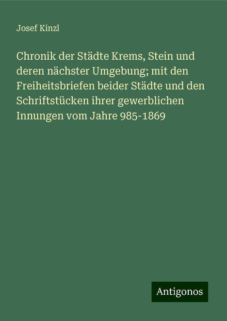 Josef Kinzl: Chronik der Städte Krems, Stein und deren nächster Umgebung; mit den Freiheitsbriefen beider Städte und den Schriftstücken ihrer gewerblichen Innungen vom Jahre 985-1869, Buch