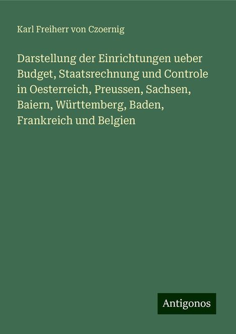 Karl Freiherr Von Czoernig: Darstellung der Einrichtungen ueber Budget, Staatsrechnung und Controle in Oesterreich, Preussen, Sachsen, Baiern, Württemberg, Baden, Frankreich und Belgien, Buch