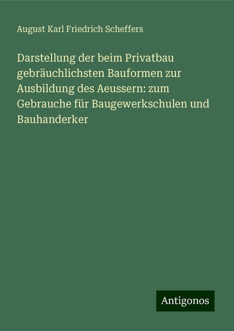 August Karl Friedrich Scheffers: Darstellung der beim Privatbau gebräuchlichsten Bauformen zur Ausbildung des Aeussern: zum Gebrauche für Baugewerkschulen und Bauhanderker, Buch