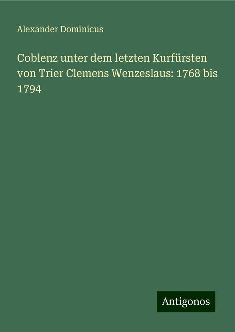 Alexander Dominicus: Coblenz unter dem letzten Kurfürsten von Trier Clemens Wenzeslaus: 1768 bis 1794, Buch