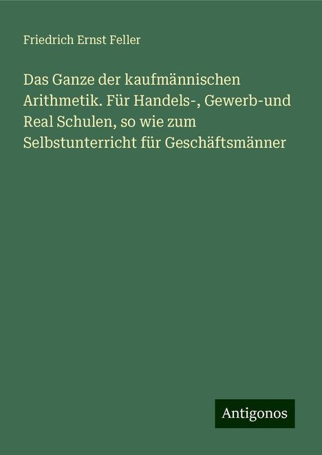 Friedrich Ernst Feller: Das Ganze der kaufmännischen Arithmetik. Für Handels-, Gewerb-und Real Schulen, so wie zum Selbstunterricht für Geschäftsmänner, Buch