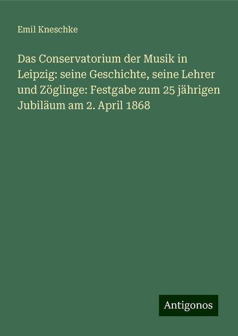 Emil Kneschke: Das Conservatorium der Musik in Leipzig: seine Geschichte, seine Lehrer und Zöglinge: Festgabe zum 25 jährigen Jubiläum am 2. April 1868, Buch