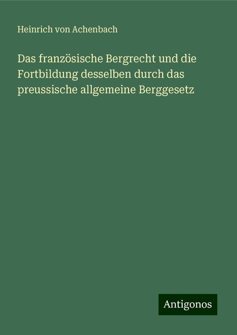 Heinrich Von Achenbach: Das französische Bergrecht und die Fortbildung desselben durch das preussische allgemeine Berggesetz, Buch