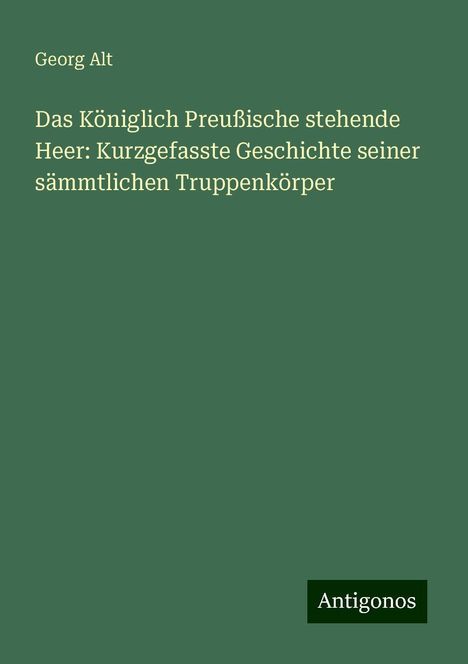 Georg Alt: Das Königlich Preußische stehende Heer: Kurzgefasste Geschichte seiner sämmtlichen Truppenkörper, Buch