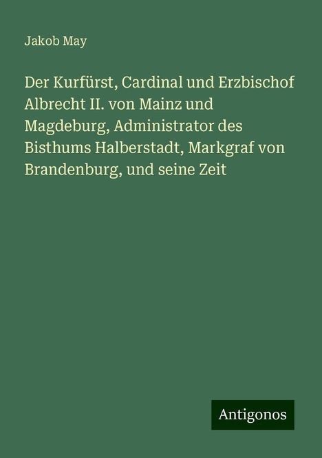 Jakob May: Der Kurfürst, Cardinal und Erzbischof Albrecht II. von Mainz und Magdeburg, Administrator des Bisthums Halberstadt, Markgraf von Brandenburg, und seine Zeit, Buch