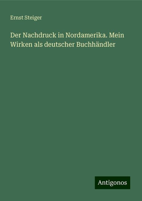 Ernst Steiger: Der Nachdruck in Nordamerika. Mein Wirken als deutscher Buchhändler, Buch