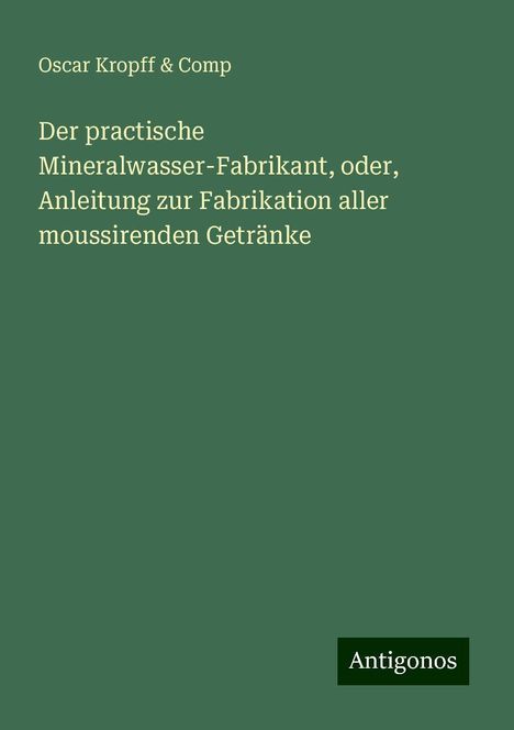 Oscar Kropff &amp; Comp: Der practische Mineralwasser-Fabrikant, oder, Anleitung zur Fabrikation aller moussirenden Getränke, Buch