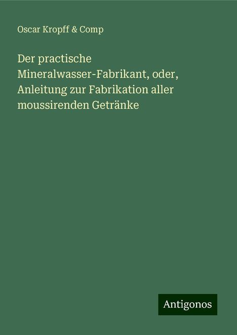 Oscar Kropff &amp; Comp: Der practische Mineralwasser-Fabrikant, oder, Anleitung zur Fabrikation aller moussirenden Getränke, Buch