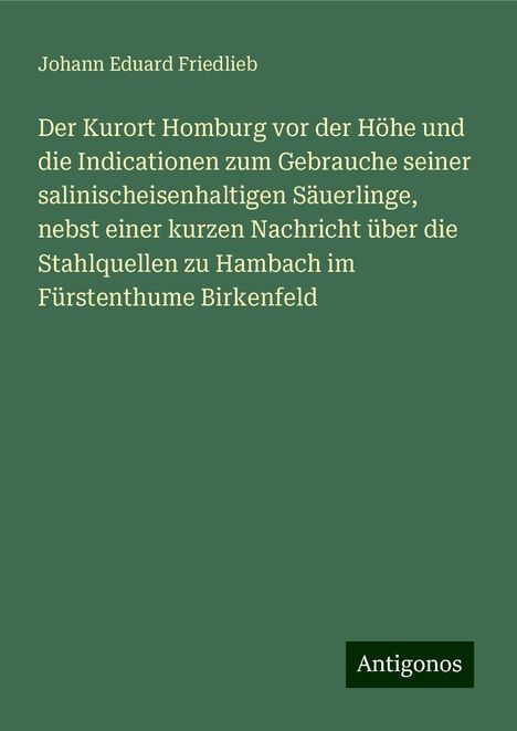 Johann Eduard Friedlieb: Der Kurort Homburg vor der Höhe und die Indicationen zum Gebrauche seiner salinischeisenhaltigen Säuerlinge, nebst einer kurzen Nachricht über die Stahlquellen zu Hambach im Fürstenthume Birkenfeld, Buch