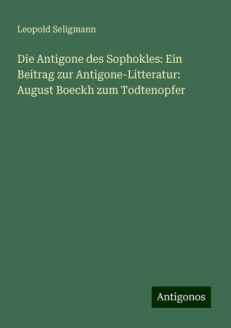 Leopold Seligmann: Die Antigone des Sophokles: Ein Beitrag zur Antigone-Litteratur: August Boeckh zum Todtenopfer, Buch