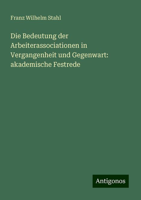 Franz Wilhelm Stahl: Die Bedeutung der Arbeiterassociationen in Vergangenheit und Gegenwart: akademische Festrede, Buch