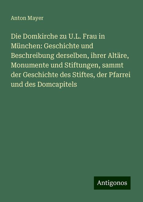 Anton Mayer: Die Domkirche zu U.L. Frau in München: Geschichte und Beschreibung derselben, ihrer Altäre, Monumente und Stiftungen, sammt der Geschichte des Stiftes, der Pfarrei und des Domcapitels, Buch