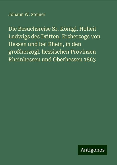 Johann W. Steiner: Die Besuchsreise Sr. Königl. Hoheit Ludwigs des Dritten, Erzherzogs von Hessen und bei Rhein, in den großherzogl. hessischen Provinzen Rheinhessen und Oberhessen 1863, Buch