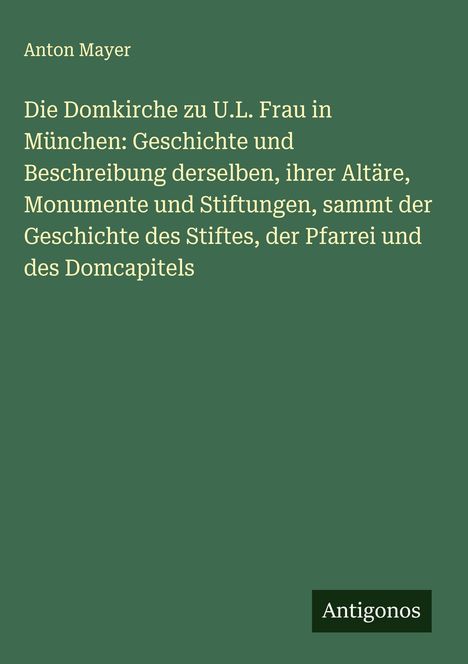 Anton Mayer: Die Domkirche zu U.L. Frau in München: Geschichte und Beschreibung derselben, ihrer Altäre, Monumente und Stiftungen, sammt der Geschichte des Stiftes, der Pfarrei und des Domcapitels, Buch