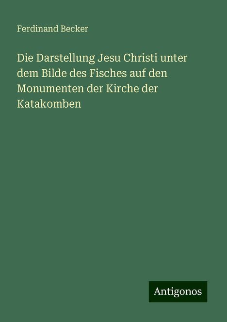 Ferdinand Becker: Die Darstellung Jesu Christi unter dem Bilde des Fisches auf den Monumenten der Kirche der Katakomben, Buch