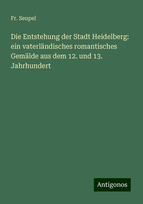 Fr. Seupel: Die Entstehung der Stadt Heidelberg: ein vaterländisches romantisches Gemälde aus dem 12. und 13. Jahrhundert, Buch