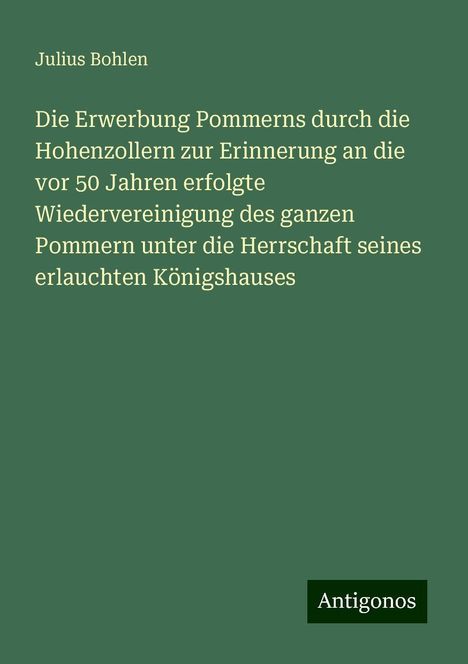 Julius Bohlen: Die Erwerbung Pommerns durch die Hohenzollern zur Erinnerung an die vor 50 Jahren erfolgte Wiedervereinigung des ganzen Pommern unter die Herrschaft seines erlauchten Königshauses, Buch