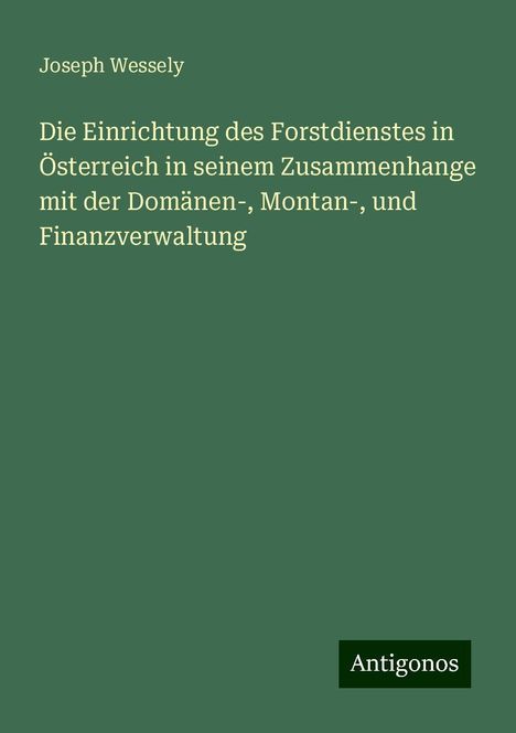 Joseph Wessely: Die Einrichtung des Forstdienstes in Österreich in seinem Zusammenhange mit der Domänen-, Montan-, und Finanzverwaltung, Buch