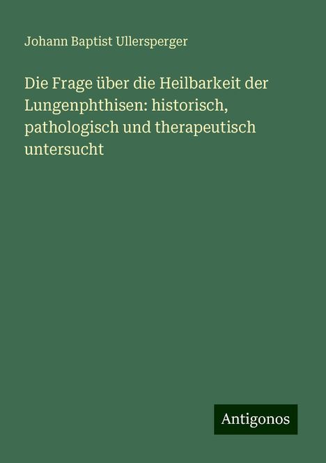 Johann Baptist Ullersperger: Die Frage über die Heilbarkeit der Lungenphthisen: historisch, pathologisch und therapeutisch untersucht, Buch