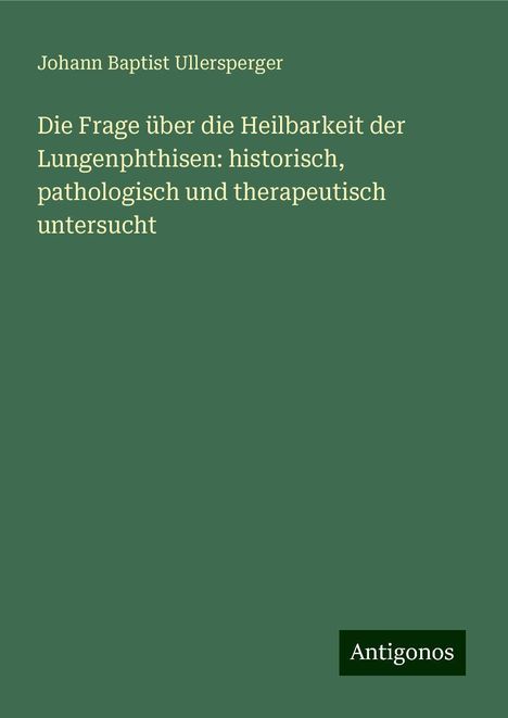 Johann Baptist Ullersperger: Die Frage über die Heilbarkeit der Lungenphthisen: historisch, pathologisch und therapeutisch untersucht, Buch