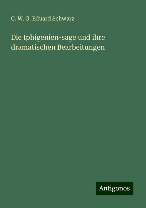 C. W. G. Eduard Schwarz: Die Iphigenien-sage und ihre dramatischen Bearbeitungen, Buch