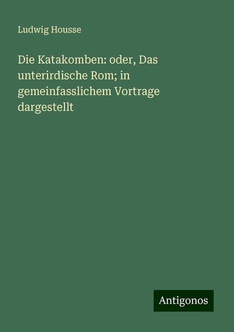 Ludwig Housse: Die Katakomben: oder, Das unterirdische Rom; in gemeinfasslichem Vortrage dargestellt, Buch