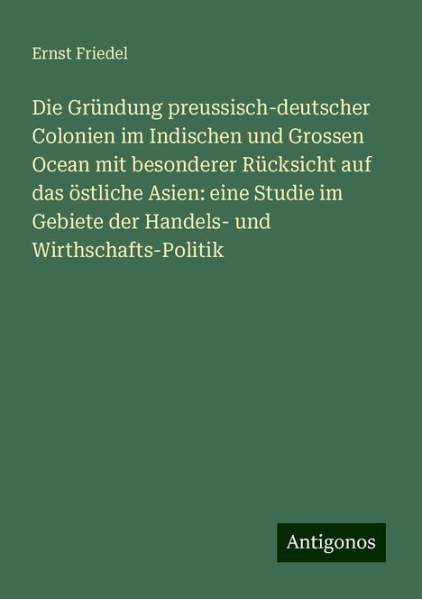 Ernst Friedel: Die Gründung preussisch-deutscher Colonien im Indischen und Grossen Ocean mit besonderer Rücksicht auf das östliche Asien: eine Studie im Gebiete der Handels- und Wirthschafts-Politik, Buch