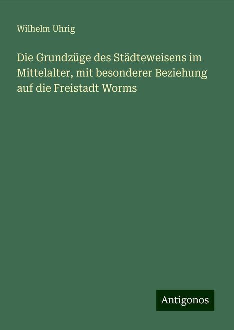 Wilhelm Uhrig: Die Grundzüge des Städteweisens im Mittelalter, mit besonderer Beziehung auf die Freistadt Worms, Buch