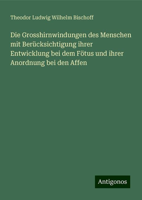 Theodor Ludwig Wilhelm Bischoff: Die Grosshirnwindungen des Menschen mit Berücksichtigung ihrer Entwicklung bei dem Fötus und ihrer Anordnung bei den Affen, Buch