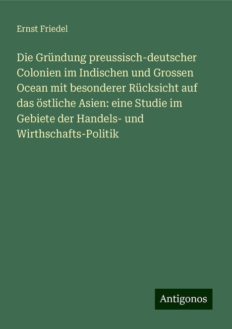 Ernst Friedel: Die Gründung preussisch-deutscher Colonien im Indischen und Grossen Ocean mit besonderer Rücksicht auf das östliche Asien: eine Studie im Gebiete der Handels- und Wirthschafts-Politik, Buch