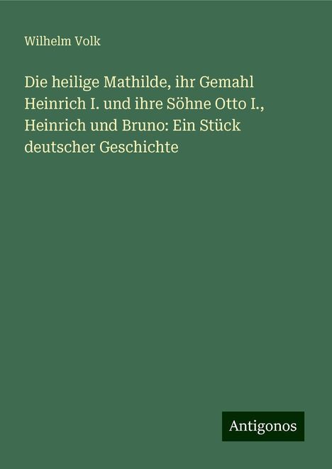 Wilhelm Volk: Die heilige Mathilde, ihr Gemahl Heinrich I. und ihre Söhne Otto I., Heinrich und Bruno: Ein Stück deutscher Geschichte, Buch