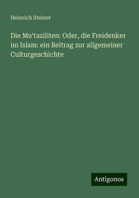 Heinrich Steiner: Die Mu¿taziliten: Oder, die Freidenker im Islam: ein Beitrag zur allgemeiner Culturgeschichte, Buch