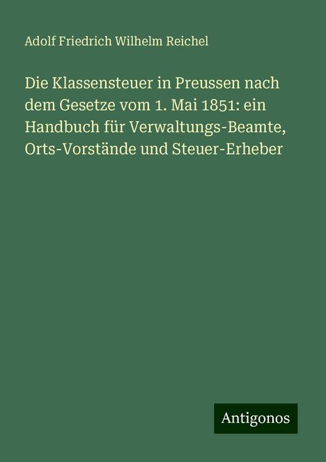 Adolf Friedrich Wilhelm Reichel: Die Klassensteuer in Preussen nach dem Gesetze vom 1. Mai 1851: ein Handbuch für Verwaltungs-Beamte, Orts-Vorstände und Steuer-Erheber, Buch